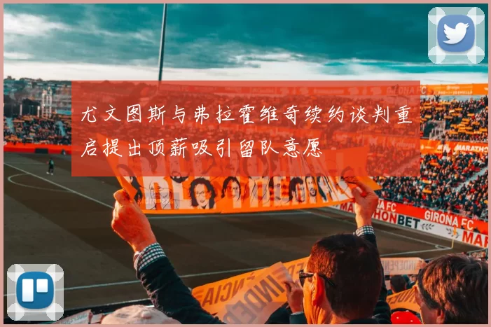 尤文图斯与弗拉霍维奇续约谈判重启提出顶薪吸引留队意愿