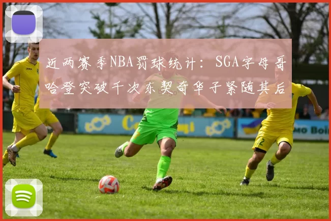 近两赛季NBA罚球统计：SGA字母哥哈登突破千次东契奇华子紧随其后