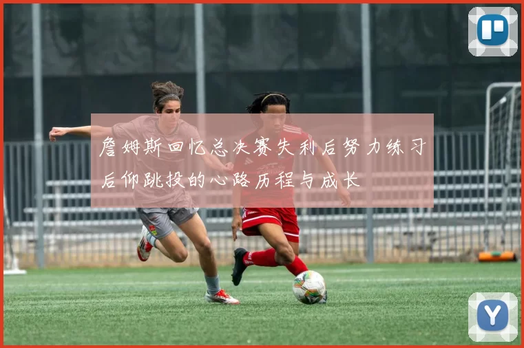 詹姆斯回忆总决赛失利后努力练习后仰跳投的心路历程与成长