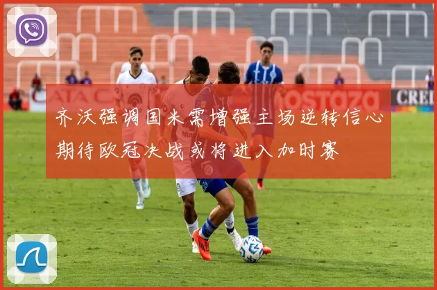 齐沃强调国米需增强主场逆转信心期待欧冠决战或将进入加时赛