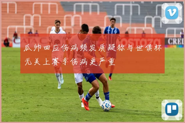 瓜帅回应伤病频发质疑称与世俱杯无关上赛季伤病更严重