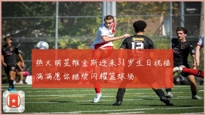 热火明星维金斯迎来31岁生日祝福满满愿你继续闪耀篮球场
