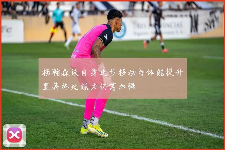 杨瀚森谈自身进步移动与体能提升显著终结能力仍需加强