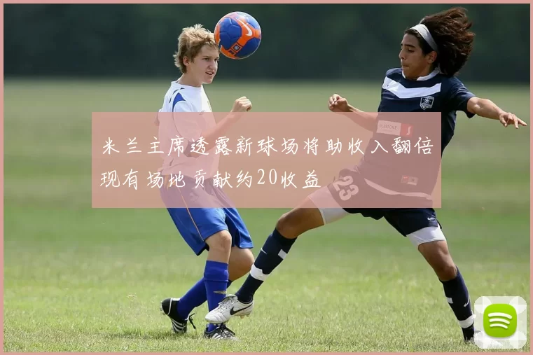 米兰主席透露新球场将助收入翻倍现有场地贡献约20收益