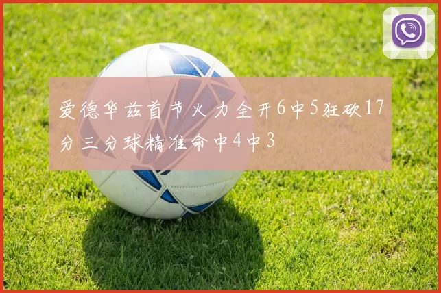 爱德华兹首节火力全开6中5狂砍17分三分球精准命中4中3