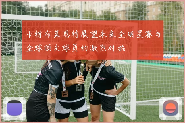 卡特布莱恩特展望未来全明星赛与全球顶尖球员的激烈对抗