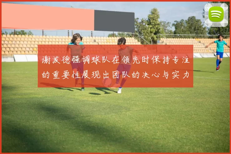 谢泼德强调球队在领先时保持专注的重要性展现出团队的决心与实力