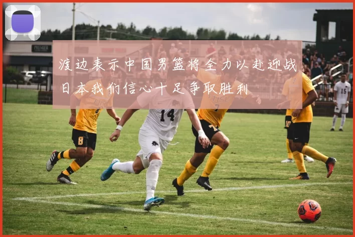 渡边表示中国男篮将全力以赴迎战日本我们信心十足争取胜利