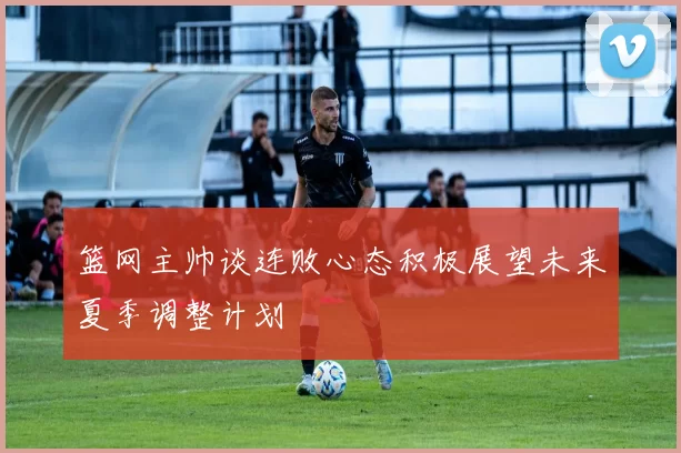 篮网主帅谈连败心态积极展望未来夏季调整计划