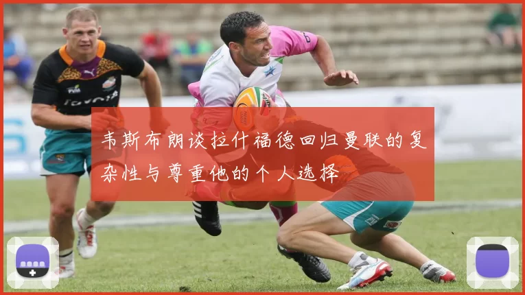 韦斯布朗谈拉什福德回归曼联的复杂性与尊重他的个人选择