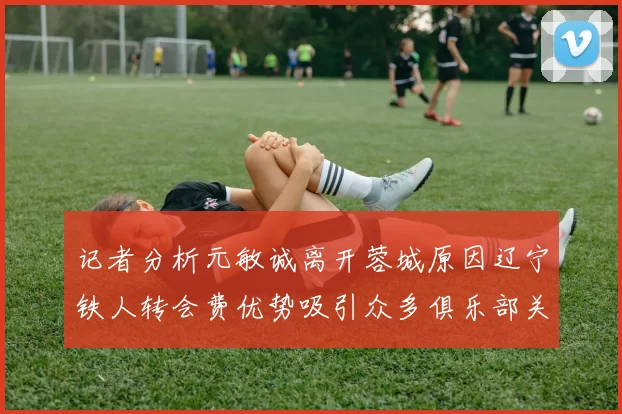 记者分析元敏诚离开蓉城原因辽宁铁人转会费优势吸引众多俱乐部关注