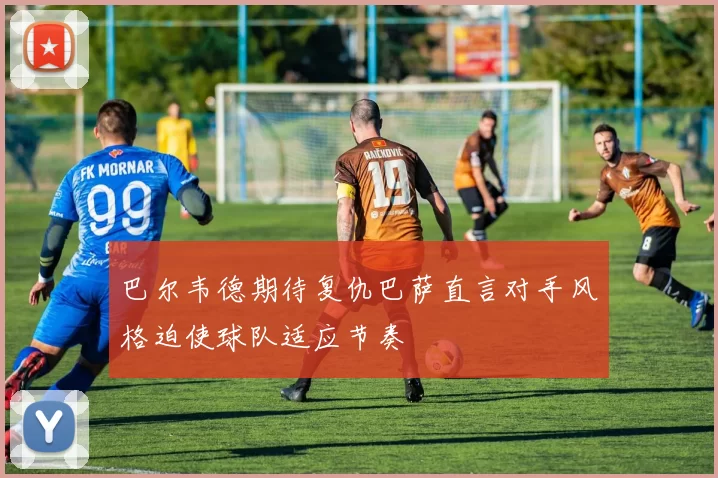 巴尔韦德期待复仇巴萨直言对手风格迫使球队适应节奏