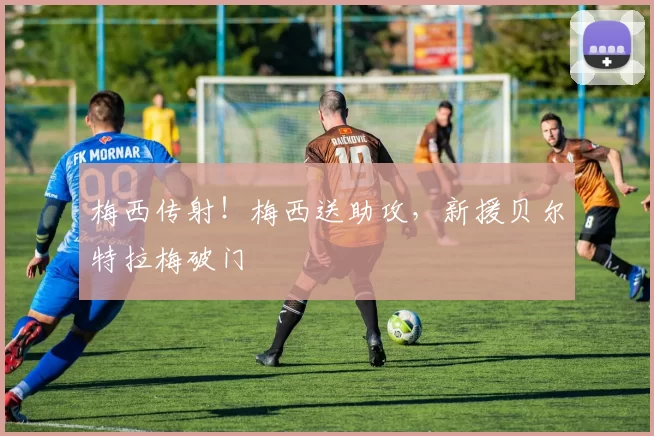 梅西传射！梅西送助攻，新援贝尔特拉梅破门