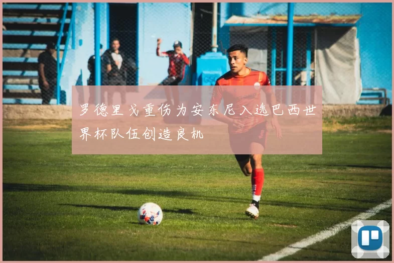 罗德里戈重伤为安东尼入选巴西世界杯队伍创造良机