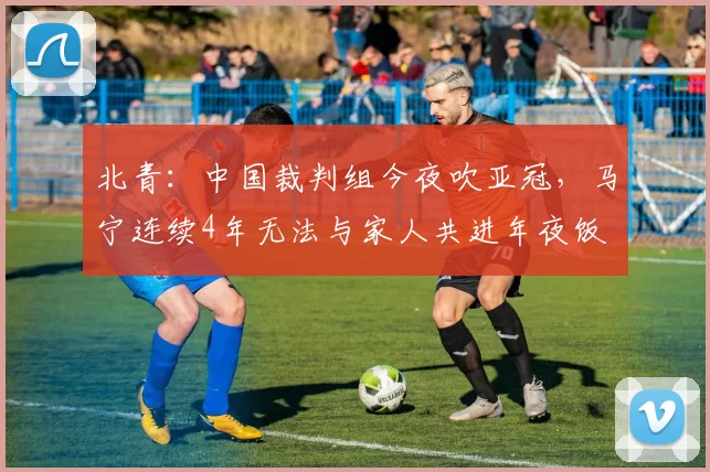 北青：中国裁判组今夜吹亚冠，马宁连续4年无法与家人共进年夜饭