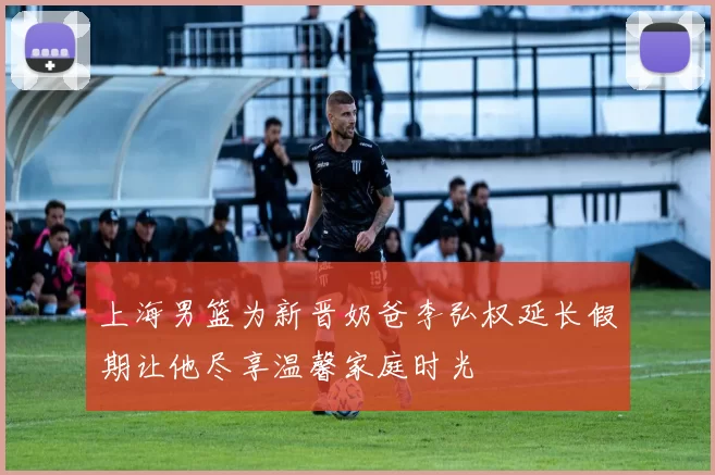 上海男篮为新晋奶爸李弘权延长假期让他尽享温馨家庭时光