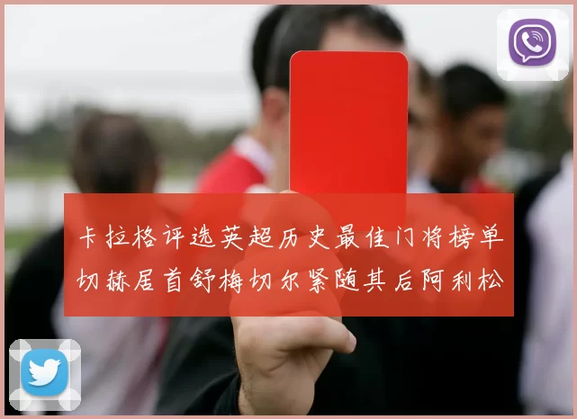 卡拉格评选英超历史最佳门将榜单切赫居首舒梅切尔紧随其后阿利松位列第三