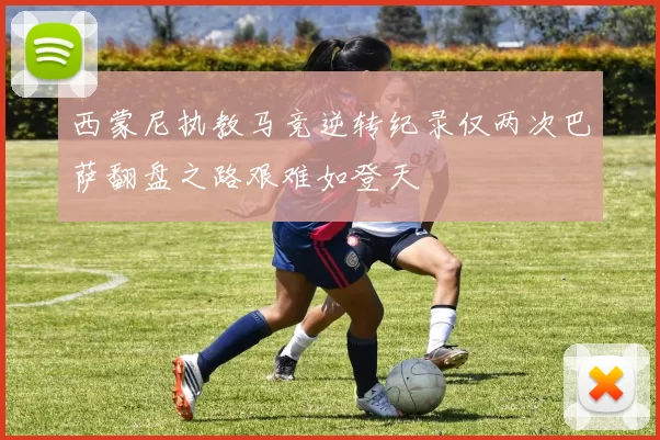 西蒙尼执教马竞逆转纪录仅两次巴萨翻盘之路艰难如登天