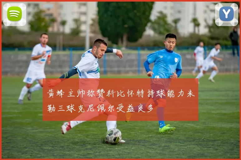 黄蜂主帅称赞科比怀特持球能力米勒三球克尼佩尔受益良多
