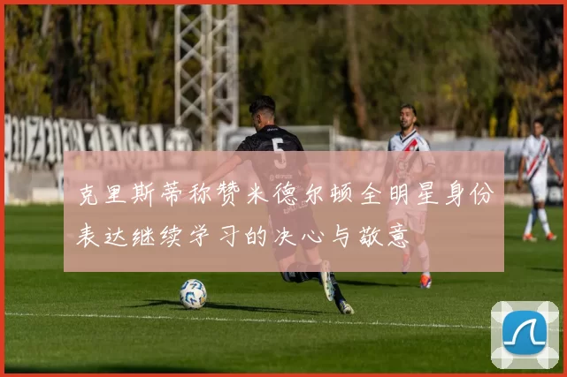 克里斯蒂称赞米德尔顿全明星身份表达继续学习的决心与敬意
