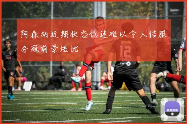 阿森纳近期状态低迷难以令人信服夺冠前景堪忧